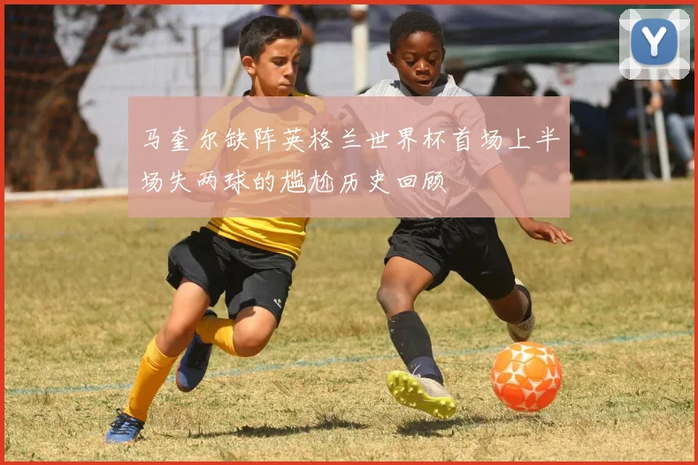 马奎尔缺阵英格兰世界杯首场上半场失两球的尴尬历史回顾
