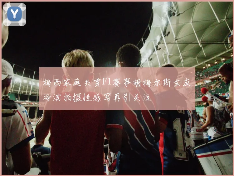 梅西家庭共赏F1赛事胡梅尔斯女友海滨拍摄性感写真引关注