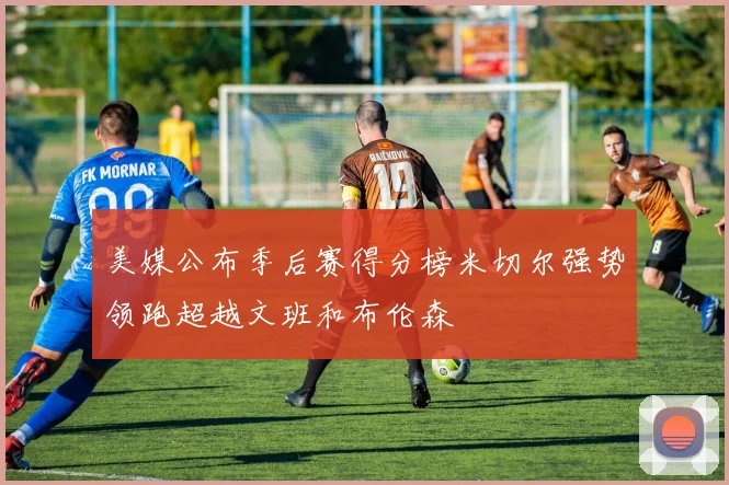 美媒公布季后赛得分榜米切尔强势领跑超越文班和布伦森