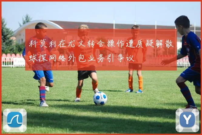 科莫利在尤文转会操作遭质疑解散球探网络外包业务引争议