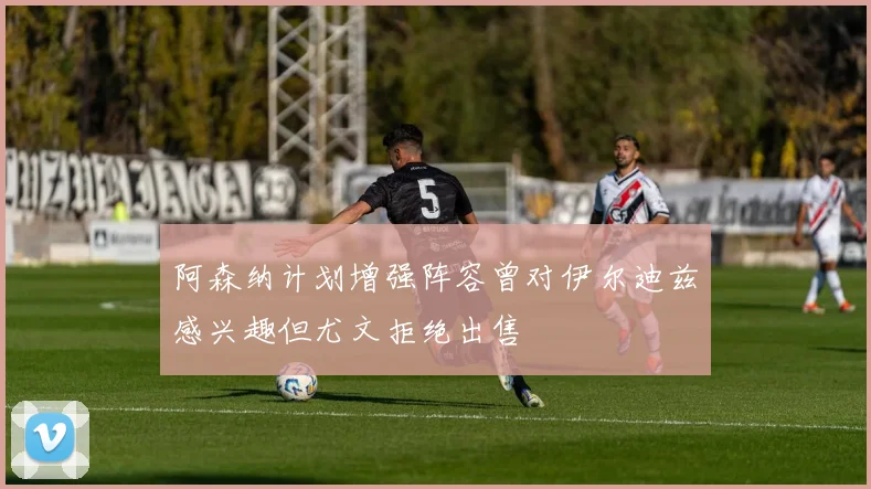 阿森纳计划增强阵容曾对伊尔迪兹感兴趣但尤文拒绝出售