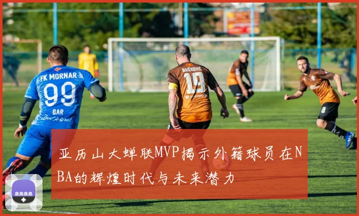 亚历山大蝉联MVP揭示外籍球员在NBA的辉煌时代与未来潜力