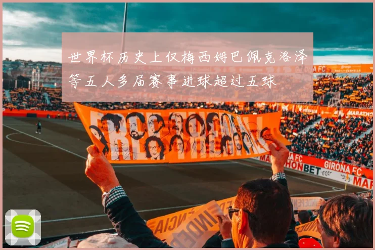 世界杯历史上仅梅西姆巴佩克洛泽等五人多届赛事进球超过五球