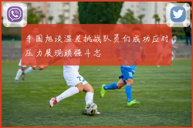 李国旭谈温差挑战队员们成功应对压力展现顽强斗志