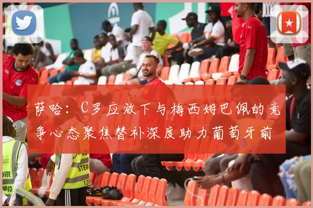 萨哈：C罗应放下与梅西姆巴佩的竞争心态聚焦替补深度助力葡萄牙前行